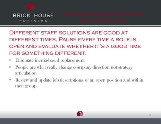 Fresh Ideas & Simple Truths for Finding
                                   Great talent…That Fit


Different staff solutions are good at
different times. Pause every time a role is
open and evaluate whether it’s a good time
for something different.
• Eliminate inertia-based replacement
• People are what really change company direction not strategy
  articulation
• Review and update job descriptions of an open position and within
  their group




                                                                      11
 