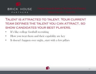 Fresh Ideas & Simple Truths for Finding
                                     Great talent…That Fit


Talent is attracted to talent. Your current
team defines the talent you can attract, so
show candidates your best players.
•   It’s like college football recruiting
•   How you treat them and their capability are key
•   It doesn’t happen over night…start with a few pillars




                                                                      12
 