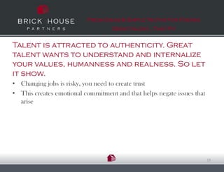 Fresh Ideas & Simple Truths for Finding
                                   Great talent…That Fit


Talent is attracted to authenticity. Great
talent wants to understand and internalize
your values, humanness and realness. So let
it show.
• Changing jobs is risky, you need to create trust
• This creates emotional commitment and that helps negate issues that
  arise




                                                                        13
 
