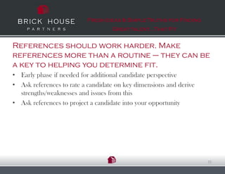 Fresh Ideas & Simple Truths for Finding
                                   Great talent…That Fit


References should work harder. Make
references more than a routine – they can be
a key to helping you determine fit.
• Early phase if needed for additional candidate perspective
• Ask references to rate a candidate on key dimensions and derive
  strengths/weaknesses and issues from this
• Ask references to project a candidate into your opportunity




                                                                    15
 