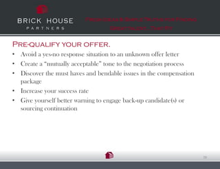 Fresh Ideas & Simple Truths for Finding
                                  Great talent…That Fit


Pre-qualify your offer.
• Avoid a yes-no response situation to an unknown offer letter
• Create a “mutually acceptable” tone to the negotiation process
• Discover the must haves and bendable issues in the compensation
  package
• Increase your success rate
• Give yourself better warning to engage back-up candidate(s) or
  sourcing continuation




                                                                    16
 
