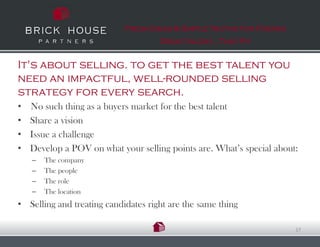 Fresh Ideas & Simple Truths for Finding
                                     Great talent…That Fit


It's about selling. to get the best talent you
need an impactful, well-rounded selling
strategy for every search.
•   No such thing as a buyers market for the best talent
•   Share a vision
•   Issue a challenge
•   Develop a POV on what your selling points are. What’s special about:
    –   The company
    –   The people
    –   The role
    –   The location
• Selling and treating candidates right are the same thing

                                                                       17
 