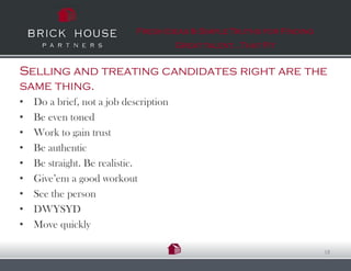Fresh Ideas & Simple Truths for Finding
                                        Great talent…That Fit


Selling and treating candidates right are the
same thing.
•   Do a brief, not a job description
•   Be even toned
•   Work to gain trust
•   Be authentic
•   Be straight. Be realistic.
•   Give’em a good workout
•   See the person
•   DWYSYD
•   Move quickly

                                                                       18
 
