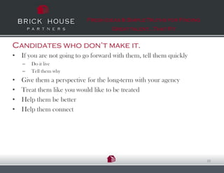 Fresh Ideas & Simple Truths for Finding
                                     Great talent…That Fit


Candidates who don’t make it.
• If you are not going to go forward with them, tell them quickly
    –   Do it live
    –   Tell them why
•   Give them a perspective for the long-term with your agency
•   Treat them like you would like to be treated
•   Help them be better
•   Help them connect




                                                                      20
 