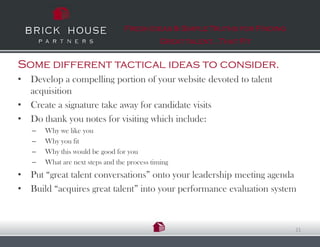 Fresh Ideas & Simple Truths for Finding
                                              Great talent…That Fit


Some different tactical ideas to consider.
• Develop a compelling portion of your website devoted to talent
  acquisition
• Create a signature take away for candidate visits
• Do thank you notes for visiting which include:
   –   Why we like you
   –   Why you fit
   –   Why this would be good for you
   –   What are next steps and the process timing
• Put “great talent conversations” onto your leadership meeting agenda
• Build “acquires great talent” into your performance evaluation system



                                                                            21
 
