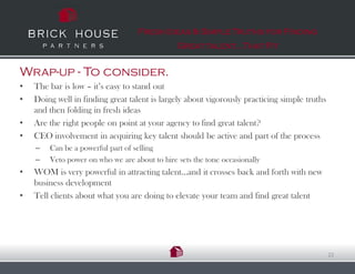 Fresh Ideas & Simple Truths for Finding
                                               Great talent…That Fit


Wrap-up - To consider.
•   The bar is low – it’s easy to stand out
•   Doing well in finding great talent is largely about vigorously practicing simple truths
    and then folding in fresh ideas
•   Are the right people on point at your agency to find great talent?
•   CEO involvement in acquiring key talent should be active and part of the process
    –   Can be a powerful part of selling
    –   Veto power on who we are about to hire sets the tone occasionally
•   WOM is very powerful in attracting talent…and it crosses back and forth with new
    business development
•   Tell clients about what you are doing to elevate your team and find great talent




                                                                                              22
 