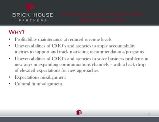 Fresh Ideas & Simple Truths for Finding
                                   Great talent…That Fit


Why?
• Profitability maintenance at reduced revenue levels
• Uneven abilities of CMO’s and agencies to apply accountability
  metrics to support and track marketing recommendations/programs
• Uneven abilities of CMO’s and agencies to solve business problems in
  new ways in expanding communications channels – with a back drop
  of elevated expectations for new approaches
• Expectations misalignment
• Cultural fit misalignment




                                                                     3
 