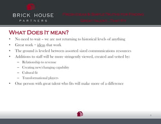 Fresh Ideas & Simple Truths for Finding
                                             Great talent…That Fit


What Does It mean?
•   No need to wait – we are not returning to historical levels of anything
•   Great work = ideas that work
•   The ground is leveled between assorted sized communications resources
•   Additions to staff will be more stringently viewed, created and vetted by:
     –   Relationship to revenue
     –   Creating new/changing capability
     –   Cultural fit
     –   Transformational players
•   One person with great talent who fits will make more of a difference




                                                                                 4
 