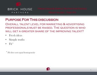 Fresh Ideas & Simple Truths for Finding
                                           Great talent…That Fit


Purpose For This discussion
Overall talent level for marketing & advertising
professionals must be raised. The question is who
will get a greater share of the improving talent?
• Fresh ideas
• Simple truths
• Fit*

* Fit does not equal homogeneity




                                                                             5
 