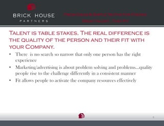 Fresh Ideas & Simple Truths for Finding
                                   Great talent…That Fit


Talent is table stakes. The real difference is
the quality of the person and their fit with
your Company.
• There is no search so narrow that only one person has the right
  experience
• Marketing/advertising is about problem solving and problems…quality
  people rise to the challenge differently in a consistent manner
• Fit allows people to activate the company resources effectively




                                                                        6
 