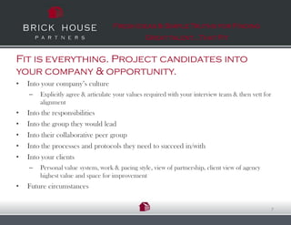 Fresh Ideas & Simple Truths for Finding
                                                 Great talent…That Fit


Fit is everything. Project candidates into
your company & opportunity.
•   Into your company’s culture
    –   Explicitly agree & articulate your values required with your interview team & then vett for
        alignment
•   Into the responsibilities
•   Into the group they would lead
•   Into their collaborative peer group
•   Into the processes and protocols they need to succeed in/with
•   Into your clients
    –   Personal value system, work & pacing style, view of partnership, client view of agency
        highest value and space for improvement
•   Future circumstances


                                                                                                      7
 