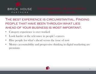 Fresh Ideas & Simple Truths for Finding
                                      Great talent…That Fit


The best experience is circumstantial. Finding
people that have been through what lies
ahead of your business is most important.
•   Category experience is over worked
•   Look harder at the relevance in people’s careers
•   Hire people for what’s ahead versus the issue of now
•   Metrics accountability and progressive thinking in digital marketing are
    premium




                                                                           8
 