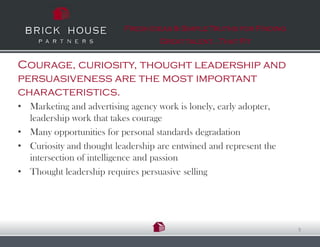 Fresh Ideas & Simple Truths for Finding
                                   Great talent…That Fit


Courage, curiosity, thought leadership and
persuasiveness are the most important
characteristics.
• Marketing and advertising agency work is lonely, early adopter,
  leadership work that takes courage
• Many opportunities for personal standards degradation
• Curiosity and thought leadership are entwined and represent the
  intersection of intelligence and passion
• Thought leadership requires persuasive selling




                                                                    9
 