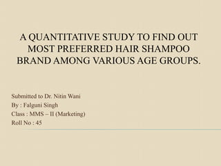 Submitted to Dr. Nitin Wani
By : Falguni Singh
Class : MMS – II (Marketing)
Roll No : 45
A QUANTITATIVE STUDY TO FIND OUT
MOST PREFERRED HAIR SHAMPOO
BRAND AMONG VARIOUS AGE GROUPS.
 