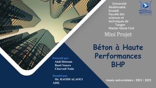 Année universitaire : 2021 / 2022
Université
Abdelmalek
Essaâdi
Faculté des
sciences et
techniques de
Tanger
Master Génie Civil
Mini Projet
Béton à Haute
Performances
BHP
Présenté par:
Akdi Ibtissam
Baati Yousra
Charradi Nada
Encadré par:
Mr. HAFIDI ALAOUI
ADIL
 