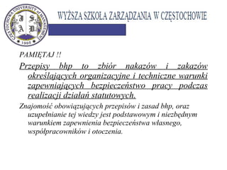 PAMIĘTAJ !!
Przepisy bhp to zbiór nakazów i zakazów
określających organizacyjne i techniczne warunki
zapewniających bezpieczeństwo pracy podczas
realizacji działań statutowych.
Znajomość obowiązujących przepisów i zasad bhp, oraz
uzupełnianie tej wiedzy jest podstawowym i niezbędnym
warunkiem zapewnienia bezpieczeństwa własnego,
współpracowników i otoczenia.
 