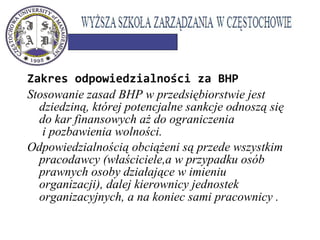 Zakres odpowiedzialności za BHP
Stosowanie zasad BHP w przedsiębiorstwie jest
dziedziną, której potencjalne sankcje odnoszą się
do kar finansowych aż do ograniczenia
i pozbawienia wolności.
Odpowiedzialnością obciążeni są przede wszystkim
pracodawcy (właściciele,a w przypadku osób
prawnych osoby działające w imieniu
organizacji), dalej kierownicy jednostek
organizacyjnych, a na koniec sami pracownicy .
 