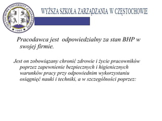  Pracodawca jest odpowiedzialny za stan BHP w
swojej firmie.
Jest on zobowiązany chronić zdrowie i życie pracowników
poprzez zapewnienie bezpiecznych i higienicznych
warunków pracy przy odpowiednim wykorzystaniu
osiągnięć nauki i techniki, a w szczególności poprzez: 
 