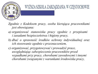 Zgodnie z Kodeksem pracy, osoba kierująca pracownikami
jest obowiązana:
a) organizować stanowiska pracy zgodnie z przepisami
i zasadami bezpieczeństwa i higieny pracy,
b) dbać o sprawność środków ochrony indywidualnej oraz
ich stosowanie zgodnie z przeznaczeniem,
c) organizować, przygotowywać i prowadzić prace,
uwzględniając zabezpieczenie pracowników przed
wypadkami przy pracy, chorobami zawodowymi i innymi
chorobami związanymi z warunkami środowiska pracy,
 