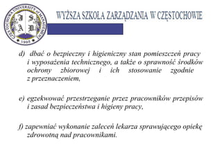 d) dbać o bezpieczny i higieniczny stan pomieszczeń pracy
i wyposażenia technicznego, a także o sprawność środków
ochrony zbiorowej i ich stosowanie zgodnie
z przeznaczeniem,
e) egzekwować przestrzeganie przez pracowników przepisów
i zasad bezpieczeństwa i higieny pracy,
f) zapewniać wykonanie zaleceń lekarza sprawującego opiekę
zdrowotną nad pracownikami. 
 
