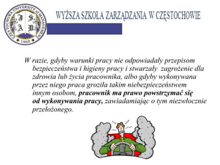 W razie, gdyby warunki pracy nie odpowiadały przepisom
bezpieczeństwa i higieny pracy i stwarzały zagrożenie dla
zdrowia lub życia pracownika, albo gdyby wykonywana
przez niego praca groziła takim niebezpieczeństwem
innym osobom, pracownik ma prawo powstrzymać się
od wykonywania pracy, zawiadamiając o tym niezwłocznie
przełożonego. 
 