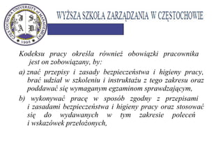 Kodeksu pracy określa również obowiązki pracownika
jest on zobowiązany, by:
a) znać przepisy i zasady bezpieczeństwa i higieny pracy,
brać udział w szkoleniu i instruktażu z tego zakresu oraz
poddawać się wymaganym egzaminom sprawdzającym,
b) wykonywać pracę w sposób zgodny z przepisami
i zasadami bezpieczeństwa i higieny pracy oraz stosować
się do wydawanych w tym zakresie poleceń
i wskazówek przełożonych,
 