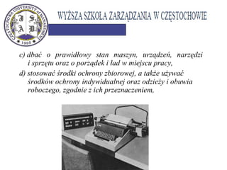 c) dbać o prawidłowy stan maszyn, urządzeń, narzędzi
i sprzętu oraz o porządek i ład w miejscu pracy,
d) stosować środki ochrony zbiorowej, a także używać
środków ochrony indywidualnej oraz odzieży i obuwia
roboczego, zgodnie z ich przeznaczeniem,
 
 