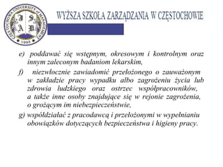 e) poddawać się wstępnym, okresowym i kontrolnym oraz
innym zaleconym badaniom lekarskim,
f) niezwłocznie zawiadomić przełożonego o zauważonym
w zakładzie pracy wypadku albo zagrożeniu życia lub
zdrowia ludzkiego oraz ostrzec współpracowników,
a także inne osoby znajdujące się w rejonie zagrożenia,
o grożącym im niebezpieczeństwie,
g) współdziałać z pracodawcą i przełożonymi w wypełnianiu
obowiązków dotyczących bezpieczeństwa i higieny pracy. 
 