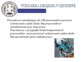 Pracodawca zatrudniający do 100 pracowników powierza
wykonywanie zadań służby bhp pracownikowi
zatrudnionemu przy innej pracy.
Pracodawca w przypadku braku kompetentnych
pracowników może powierzyć wykonywanie zadań służby
bhp specjalistom spoza zakładu pracy.
 