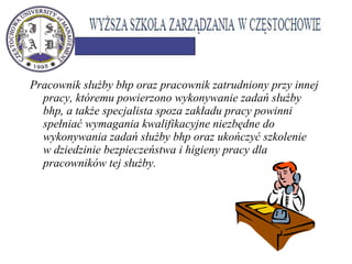 Pracownik służby bhp oraz pracownik zatrudniony przy innej
pracy, któremu powierzono wykonywanie zadań służby
bhp, a także specjalista spoza zakładu pracy powinni
spełniać wymagania kwalifikacyjne niezbędne do
wykonywania zadań służby bhp oraz ukończyć szkolenie
w dziedzinie bezpieczeństwa i higieny pracy dla
pracowników tej służby.
 