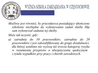 Możliwe jest również, by pracodawca posiadający ukończone
szkolenie niezbędne do wykonywania zadań służby bhp
sam wykonywał zadania tej służby.
Może tak uczynić, gdy:
a) zatrudnia do 10 pracowników, zatrudnia do 20
pracowników i jest zakwalifikowany do grupy działalności,
dla której ustalono nie wyższą niż trzecia kategorię ryzyka
w rozumieniu przepisów o ubezpieczeniu społecznym
z tytułu wypadków przy pracy i chorób zawodowych.
 