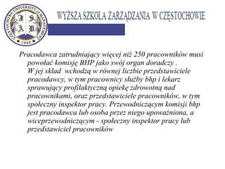 Pracodawca zatrudniający więcej niż 250 pracowników musi
powołać komisję BHP jako swój organ doradczy .
W jej skład wchodzą w równej liczbie przedstawiciele
pracodawcy, w tym pracownicy służby bhp i lekarz
sprawujący profilaktyczną opiekę zdrowotną nad
pracownikami, oraz przedstawiciele pracowników, w tym
społeczny inspektor pracy. Przewodniczącym komisji bhp
jest pracodawca lub osoba przez niego upoważniona, a
wiceprzewodniczącym - społeczny inspektor pracy lub
przedstawiciel pracowników
 