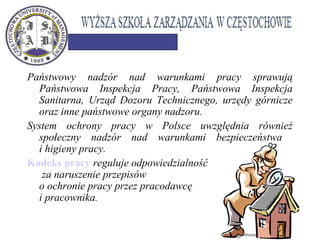 Państwowy nadzór nad warunkami pracy sprawują
Państwowa Inspekcja Pracy, Państwowa Inspekcja
Sanitarna, Urząd Dozoru Technicznego, urzędy górnicze
oraz inne państwowe organy nadzoru.
System ochrony pracy w Polsce uwzględnia również
społeczny nadzór nad warunkami bezpieczeństwa
i higieny pracy.
Kodeks pracy reguluje odpowiedzialność
za naruszenie przepisów
o ochronie pracy przez pracodawcę
i pracownika.
 