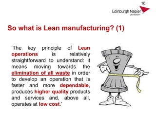 So what is Lean manufacturing? (1)
10
‘The key principle of Lean
operations is relatively
straightforward to understand: it
means moving towards the
elimination of all waste in order
to develop an operation that is
faster and more dependable,
produces higher quality products
and services and, above all,
operates at low cost.’
 