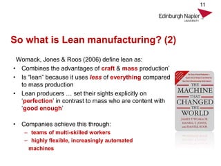 So what is Lean manufacturing? (2)
Womack, Jones & Roos (2006) define lean as:
• Combines the advantages of craft & mass production’
• Is “lean” because it uses less of everything compared
to mass production
• Lean producers … set their sights explicitly on
‘perfection’ in contrast to mass who are content with
‘good enough’
• Companies achieve this through:
– teams of multi-skilled workers
– highly flexible, increasingly automated
machines
11
 