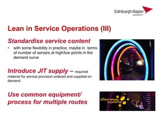 Lean in Service Operations (III)
Standardise service content
• with some flexibility in practice, maybe in terms
of number of servers at high/low points in the
demand curve
Introduce JIT supply – required
material for service provision ordered and supplied on
demand
Use common equipment/
process for multiple routes
 