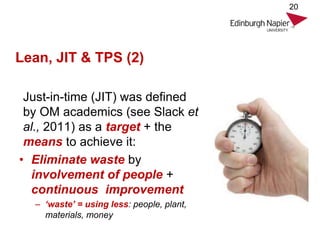 Lean, JIT & TPS (2)
Just-in-time (JIT) was defined
by OM academics (see Slack et
al., 2011) as a target + the
means to achieve it:
• Eliminate waste by
involvement of people +
continuous improvement
– ‘waste’ = using less: people, plant,
materials, money
20
 