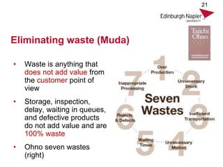 Eliminating waste (Muda)
• Waste is anything that
does not add value from
the customer point of
view
• Storage, inspection,
delay, waiting in queues,
and defective products
do not add value and are
100% waste
• Ohno seven wastes
(right)
21
 