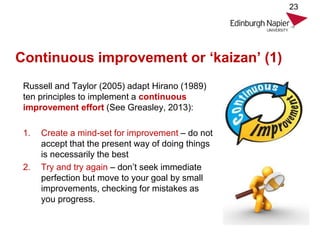 Continuous improvement or ‘kaizan’ (1)
Russell and Taylor (2005) adapt Hirano (1989)
ten principles to implement a continuous
improvement effort (See Greasley, 2013):
1. Create a mind-set for improvement – do not
accept that the present way of doing things
is necessarily the best
2. Try and try again – don’t seek immediate
perfection but move to your goal by small
improvements, checking for mistakes as
you progress.
23
 