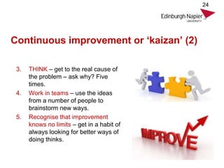 Continuous improvement or ‘kaizan’ (2)
3. THINK – get to the real cause of
the problem – ask why? Five
times.
4. Work in teams – use the ideas
from a number of people to
brainstorm new ways.
5. Recognise that improvement
knows no limits – get in a habit of
always looking for better ways of
doing thinks.
24
 