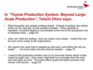 In “Toyota Production System: Beyond Large
Scale Production”, Taiichi Ohno says:
• [W]e frequently see people working ahead. Instead of waiting, the worker
works on the next job, so the waiting is hidden. If this situation is
repeated, inventory begins to accumulate at the end of the production line
or between lines. – page 59
• when we “hide the waiting”, then we create more waste – waste that can
be even more costly to the organization.
• We regard only work that is needed as real work, and define the rest as
waste. . . . we must make only the amount needed. – page 19
• I used to tell production workers one of my favourite stories about a boat
rowed by eight men. One rower might feel he is stronger than the next
and row twice as hard. This extra effort upsets the boat’s process and
moves it off course. – page 24
25
 