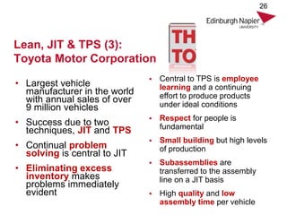 Lean, JIT & TPS (3):
Toyota Motor Corporation
• Largest vehicle
manufacturer in the world
with annual sales of over
9 million vehicles
• Success due to two
techniques, JIT and TPS
• Continual problem
solving is central to JIT
• Eliminating excess
inventory makes
problems immediately
evident
26
• Central to TPS is employee
learning and a continuing
effort to produce products
under ideal conditions
• Respect for people is
fundamental
• Small building but high levels
of production
• Subassemblies are
transferred to the assembly
line on a JIT basis
• High quality and low
assembly time per vehicle
 
