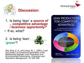 Discussion:
1. Is being ‘lean’ a source of
.. competitive advantage
/ business opportunity?
• If so, what?
2. Is being ‘lean’,
‘green’?
See: King, A. A., and Lenox, M. J., (2001), Lean
and Green? An Empirical Examination of the
Relationship between Lean Production and
Environmental Performance, Production and
Operations Management, 10: 244–256
27
 
