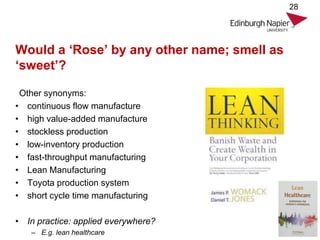 Would a ‘Rose’ by any other name; smell as
‘sweet’?
Other synonyms:
• continuous flow manufacture
• high value-added manufacture
• stockless production
• low-inventory production
• fast-throughput manufacturing
• Lean Manufacturing
• Toyota production system
• short cycle time manufacturing
• In practice: applied everywhere?
– E.g. lean healthcare
28
 