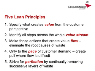 Five Lean Principles
1. Specify what creates value from the customer
perspective
2. Identify all steps across the whole value stream
3. Make those actions that create value flow –
eliminate the root causes of waste
4. Only to the pace of customer demand – create
pull where flow is difficult
5. Strive for perfection by continually removing
successive layers of waste
29
 
