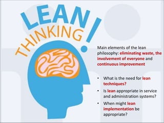 Main elements of the lean
philosophy: eliminating waste, the
involvement of everyone and
continuous improvement
• What is the need for lean
techniques?
• Is lean appropriate in service
and administration systems?
• When might lean
implementation be
appropriate?
 
