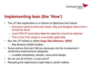 Implementing lean (the ‘How’)
• The JIT-like explanation is a mixture of objectives and means
– Everyone wants to eliminate waste, they just disagree about how it
should be done!
– Lean/TPS/JIT prescribes how the objective should be attained
– This is fine if the recipe is universally applicable
• But, the JIT toolbox is rather large (See Bicheno, 2004)!
– See Bicheno (2004) toolbox
• Some actions that don’t fall too obviously into the involvement +
continuous improvement categories
– Levelled scheduling, kanban, concurrent design
• Do we use all of them, or just some?
• Recasting the objective(s) might help to clarify matters
 