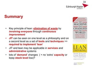 Summary
• Key principle of lean: elimination of waste by
involving everyone through continuous
improvement
• JIT can be seen on one level as a philosophy and on
a second level as a set of tools and techniques >>
required to implement ‘lean’
• JIT and lean may be applicable in services and
administrative systems
• lots of ‘demand’ changes ( + no ‘extra’ capacity or
keep stock level low)?
33
 