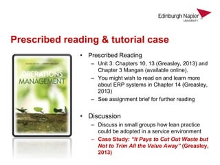 Prescribed reading & tutorial case
• Prescribed Reading
– Unit 3: Chapters 10, 13 (Greasley, 2013) and
Chapter 3 Mangan (available online).
– You might wish to read on and learn more
about ERP systems in Chapter 14 (Greasley,
2013)
– See assignment brief for further reading
• Discussion
– Discuss in small groups how lean practice
could be adopted in a service environment
– Case Study: “It Pays to Cut Out Waste but
Not to Trim All the Value Away” (Greasley,
2013)
 