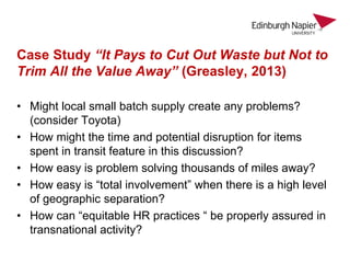 Case Study “It Pays to Cut Out Waste but Not to
Trim All the Value Away” (Greasley, 2013)
• Might local small batch supply create any problems?
(consider Toyota)
• How might the time and potential disruption for items
spent in transit feature in this discussion?
• How easy is problem solving thousands of miles away?
• How easy is “total involvement” when there is a high level
of geographic separation?
• How can “equitable HR practices “ be properly assured in
transnational activity?
 